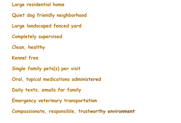 	Large residential home 	Quiet dog friendly neighborhood 	Large landscaped fenced yard 	Completely supervised 	Clean, healthy 	Kennel free 	Single family pets(s) per visit 	Oral, topical medications administered 	Daily texts, emails for family 	Emergency veterinary transportation 	Compassionate, responsible, trustworthy environment