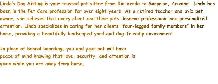 Linda’s Dog Sitting is your trusted pet sitter from Rio Verde to Surprise, Arizona!  Linda has been in the Pet Care profession for over eight years. As a retired teacher and avid pet owner, she believes that every client and their pets deserve professional and personalized attention. Linda specializes in caring for her clients "four-legged family members" in her home, providing a beautifully landscaped yard and dog-friendly environment.    In place of kennel boarding, you and your pet will have peace of mind knowing that love, security, and attention is given while you are away from home.