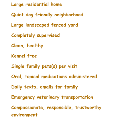 	Large residential home 	Quiet dog friendly neighborhood 	Large landscaped fenced yard 	Completely supervised 	Clean, healthy 	Kennel free 	Single family pets(s) per visit 	Oral, topical medications administered 	Daily texts, emails for family 	Emergency veterinary transportation 	Compassionate, responsible, trustworthy environment