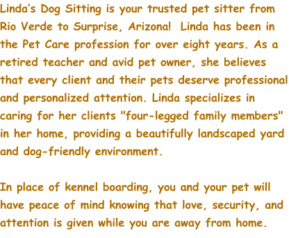 Linda’s Dog Sitting is your trusted pet sitter from Rio Verde to Surprise, Arizona!  Linda has been in the Pet Care profession for over eight years. As a retired teacher and avid pet owner, she believes that every client and their pets deserve professional and personalized attention. Linda specializes in caring for her clients "four-legged family members" in her home, providing a beautifully landscaped yard and dog-friendly environment.    In place of kennel boarding, you and your pet will have peace of mind knowing that love, security, and attention is given while you are away from home.