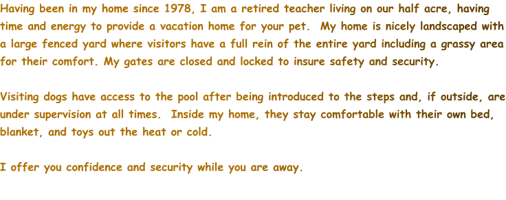Having been in my home since 1978, I am a retired teacher living on our half acre, having time and energy to provide a vacation home for your pet.  My home is nicely landscaped with a large fenced yard where visitors have a full rein of the entire yard including a grassy area for their comfort. My gates are closed and locked to insure safety and security.  Visiting dogs have access to the pool after being introduced to the steps and, if outside, are under supervision at all times.  Inside my home, they stay comfortable with their own bed, blanket, and toys out the heat or cold.  I offer you confidence and security while you are away.