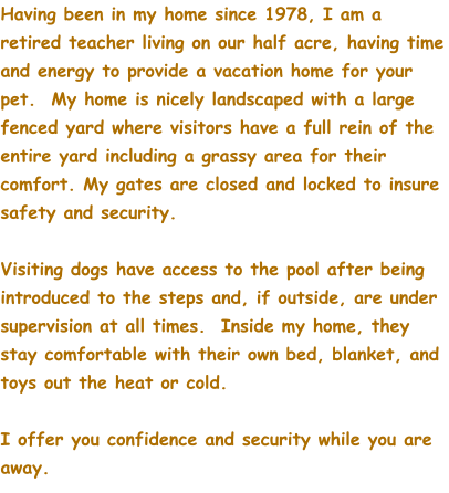 Having been in my home since 1978, I am a retired teacher living on our half acre, having time and energy to provide a vacation home for your pet.  My home is nicely landscaped with a large fenced yard where visitors have a full rein of the entire yard including a grassy area for their comfort. My gates are closed and locked to insure safety and security.  Visiting dogs have access to the pool after being introduced to the steps and, if outside, are under supervision at all times.  Inside my home, they stay comfortable with their own bed, blanket, and toys out the heat or cold.  I offer you confidence and security while you are away.
