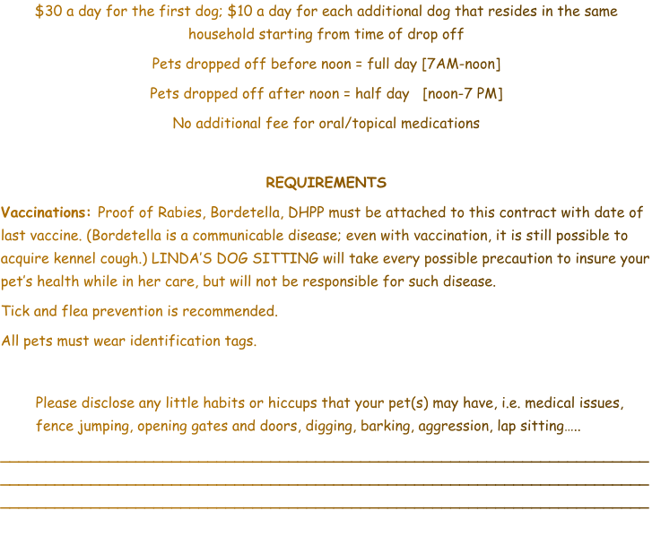 $30 a day for the first dog; $10 a day for each additional dog that resides in the same household starting from time of drop off Pets dropped off before noon = full day [7AM-noon] Pets dropped off after noon = half day   [noon-7 PM] No additional fee for oral/topical medications  REQUIREMENTS Vaccinations: Proof of Rabies, Bordetella, DHPP must be attached to this contract with date of last vaccine. (Bordetella is a communicable disease; even with vaccination, it is still possible to acquire kennel cough.) LINDA’S DOG SITTING will take every possible precaution to insure your pet’s health while in her care, but will not be responsible for such disease.  Tick and flea prevention is recommended.  All pets must wear identification tags.  	Please disclose any little habits or hiccups that your pet(s) may have, i.e. medical issues, fence jumping, opening gates and doors, digging, barking, aggression, lap sitting…..  ________________________________________________________________________________________________________________________________________________________________________________________________________________________