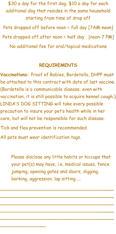 $30 a day for the first dog; $10 a day for each additional dog that resides in the same household starting from time of drop off Pets dropped off before noon = full day [7AM-noon] Pets dropped off after noon = half day   [noon-7 PM] No additional fee for oral/topical medications  REQUIREMENTS Vaccinations: Proof of Rabies, Bordetella, DHPP must be attached to this contract with date of last vaccine. (Bordetella is a communicable disease; even with vaccination, it is still possible to acquire kennel cough.) LINDA’S DOG SITTING will take every possible precaution to insure your pet’s health while in her care, but will not be responsible for such disease.  Tick and flea prevention is recommended.  All pets must wear identification tags.  	Please disclose any little habits or hiccups that your pet(s) may have, i.e. medical issues, fence jumping, opening gates and doors, digging, barking, aggression, lap sitting…..  ________________________________________________________________________________________________________________________________________________________________________________________________________________________