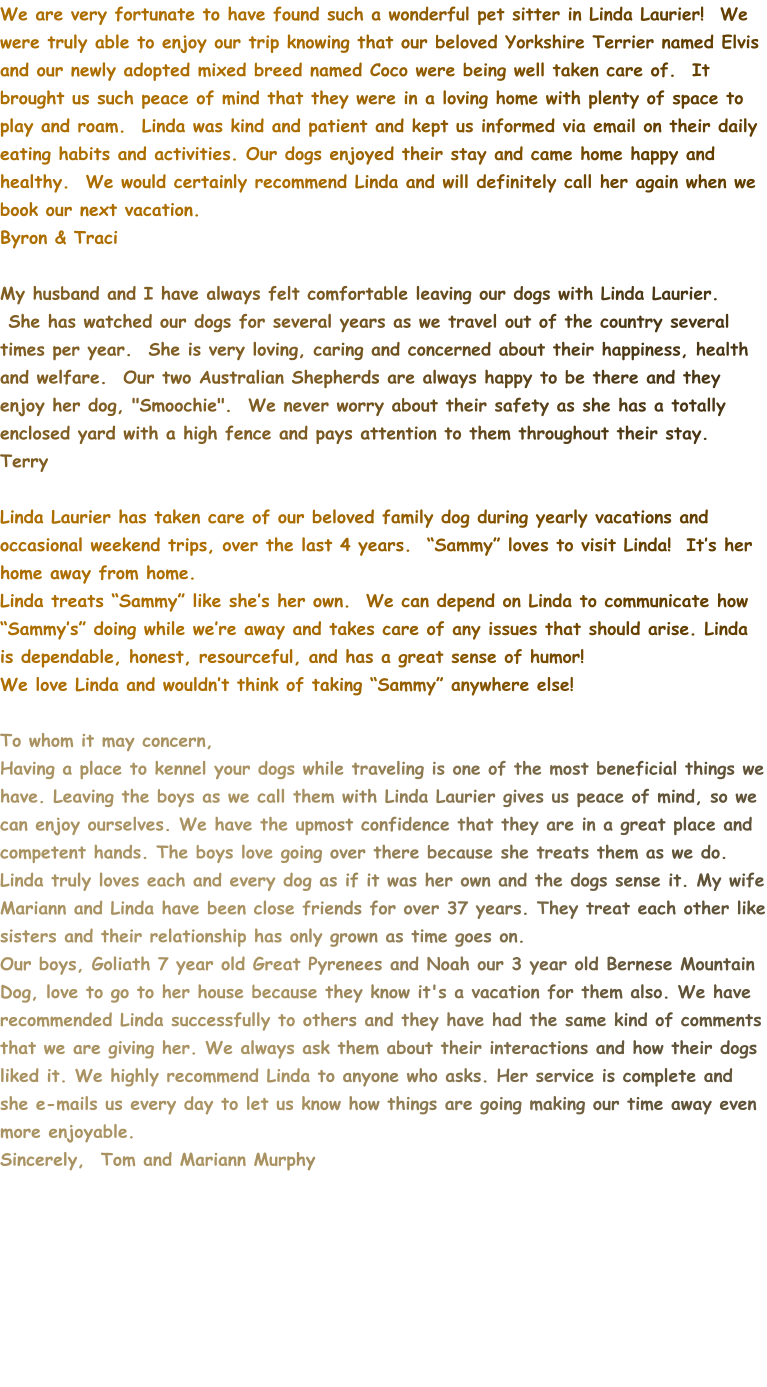We are very fortunate to have found such a wonderful pet sitter in Linda Laurier!  We were truly able to enjoy our trip knowing that our beloved Yorkshire Terrier named Elvis and our newly adopted mixed breed named Coco were being well taken care of.  It brought us such peace of mind that they were in a loving home with plenty of space to play and roam.  Linda was kind and patient and kept us informed via email on their daily eating habits and activities. Our dogs enjoyed their stay and came home happy and healthy.  We would certainly recommend Linda and will definitely call her again when we book our next vacation.   Byron & Traci  My husband and I have always felt comfortable leaving our dogs with Linda Laurier.  She has watched our dogs for several years as we travel out of the country several times per year.  She is very loving, caring and concerned about their happiness, health and welfare.  Our two Australian Shepherds are always happy to be there and they enjoy her dog, "Smoochie".  We never worry about their safety as she has a totally enclosed yard with a high fence and pays attention to them throughout their stay. Terry  Linda Laurier has taken care of our beloved family dog during yearly vacations and occasional weekend trips, over the last 4 years.  “Sammy” loves to visit Linda!  It’s her home away from home. Linda treats “Sammy” like she’s her own.  We can depend on Linda to communicate how “Sammy’s” doing while we’re away and takes care of any issues that should arise. Linda is dependable, honest, resourceful, and has a great sense of humor! We love Linda and wouldn’t think of taking “Sammy” anywhere else!  To whom it may concern, Having a place to kennel your dogs while traveling is one of the most beneficial things we have. Leaving the boys as we call them with Linda Laurier gives us peace of mind, so we can enjoy ourselves. We have the upmost confidence that they are in a great place and competent hands. The boys love going over there because she treats them as we do. Linda truly loves each and every dog as if it was her own and the dogs sense it. My wife Mariann and Linda have been close friends for over 37 years. They treat each other like sisters and their relationship has only grown as time goes on. Our boys, Goliath 7 year old Great Pyrenees and Noah our 3 year old Bernese Mountain Dog, love to go to her house because they know it's a vacation for them also. We have recommended Linda successfully to others and they have had the same kind of comments that we are giving her. We always ask them about their interactions and how their dogs liked it. We highly recommend Linda to anyone who asks. Her service is complete and she e-mails us every day to let us know how things are going making our time away even more enjoyable. Sincerely,  Tom and Mariann Murphy