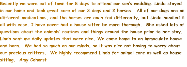 Recently we were out of town for 8 days to attend our son’s wedding. Linda stayed in our home and took great care of our 3 dogs and 2 horses.  All of our dogs are on different medications, and the horses are each fed differently, but Linda handled it all with ease. I have never had a house sitter be more thorough.  She asked lots of questions about the animals’ routines and things around the house prior to her stay. Linda sent me daily updates that were nice. We came home to an immaculate house and barn.  We had so much on our minds, so it was nice not having to worry about our precious critters.  We highly recommend Linda for animal care as well as house sitting.  Amy Cohorst