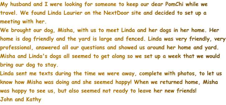 My husband and I were looking for someone to keep our dear PomChi while we travel. We found Linda Laurier on the NextDoor site and decided to set up a meeting with her.   We brought our dog, Misha, with us to meet Linda and her dogs in her home. Her home is dog friendly and the yard is large and fenced. Linda was very friendly, very professional, answered all our questions and showed us around her home and yard.  Misha and Linda's dogs all seemed to get along so we set up a week that we would bring our dog to stay.  Linda sent me texts during the time we were away, complete with photos, to let us know how Misha was doing and she seemed happy! When we returned home, Misha was happy to see us, but also seemed not ready to leave her new friends! John and Kathy