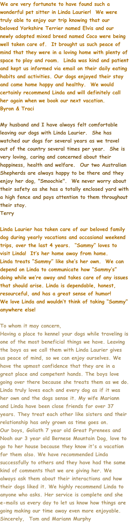 We are very fortunate to have found such a wonderful pet sitter in Linda Laurier!  We were truly able to enjoy our trip knowing that our beloved Yorkshire Terrier named Elvis and our newly adopted mixed breed named Coco were being well taken care of.  It brought us such peace of mind that they were in a loving home with plenty of space to play and roam.  Linda was kind and patient and kept us informed via email on their daily eating habits and activities. Our dogs enjoyed their stay and came home happy and healthy.  We would certainly recommend Linda and will definitely call her again when we book our next vacation.   Byron & Traci  My husband and I have always felt comfortable leaving our dogs with Linda Laurier.  She has watched our dogs for several years as we travel out of the country several times per year.  She is very loving, caring and concerned about their happiness, health and welfare.  Our two Australian Shepherds are always happy to be there and they enjoy her dog, "Smoochie".  We never worry about their safety as she has a totally enclosed yard with a high fence and pays attention to them throughout their stay. Terry  Linda Laurier has taken care of our beloved family dog during yearly vacations and occasional weekend trips, over the last 4 years.  “Sammy” loves to visit Linda!  It’s her home away from home. Linda treats “Sammy” like she’s her own.  We can depend on Linda to communicate how “Sammy’s” doing while we’re away and takes care of any issues that should arise. Linda is dependable, honest, resourceful, and has a great sense of humor! We love Linda and wouldn’t think of taking “Sammy” anywhere else!  To whom it may concern, Having a place to kennel your dogs while traveling is one of the most beneficial things we have. Leaving the boys as we call them with Linda Laurier gives us peace of mind, so we can enjoy ourselves. We have the upmost confidence that they are in a great place and competent hands. The boys love going over there because she treats them as we do. Linda truly loves each and every dog as if it was her own and the dogs sense it. My wife Mariann and Linda have been close friends for over 37 years. They treat each other like sisters and their relationship has only grown as time goes on. Our boys, Goliath 7 year old Great Pyrenees and Noah our 3 year old Bernese Mountain Dog, love to go to her house because they know it's a vacation for them also. We have recommended Linda successfully to others and they have had the same kind of comments that we are giving her. We always ask them about their interactions and how their dogs liked it. We highly recommend Linda to anyone who asks. Her service is complete and she e-mails us every day to let us know how things are going making our time away even more enjoyable. Sincerely,  Tom and Mariann Murphy