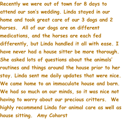 Recently we were out of town for 8 days to attend our son’s wedding. Linda stayed in our home and took great care of our 3 dogs and 2 horses.  All of our dogs are on different medications, and the horses are each fed differently, but Linda handled it all with ease. I have never had a house sitter be more thorough.  She asked lots of questions about the animals’ routines and things around the house prior to her stay. Linda sent me daily updates that were nice. We came home to an immaculate house and barn.  We had so much on our minds, so it was nice not having to worry about our precious critters.  We highly recommend Linda for animal care as well as house sitting.  Amy Cohorst