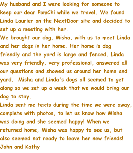 My husband and I were looking for someone to keep our dear PomChi while we travel. We found Linda Laurier on the NextDoor site and decided to set up a meeting with her.   We brought our dog, Misha, with us to meet Linda and her dogs in her home. Her home is dog friendly and the yard is large and fenced. Linda was very friendly, very professional, answered all our questions and showed us around her home and yard.  Misha and Linda's dogs all seemed to get along so we set up a week that we would bring our dog to stay.  Linda sent me texts during the time we were away, complete with photos, to let us know how Misha was doing and she seemed happy! When we returned home, Misha was happy to see us, but also seemed not ready to leave her new friends! John and Kathy